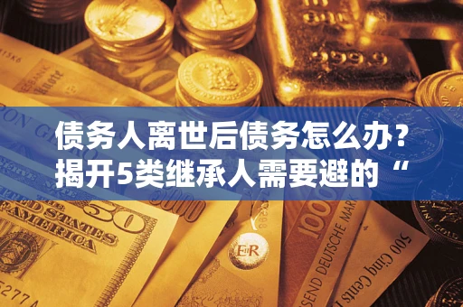 北京债务人离世后债务怎么办？揭开5类继承人需要避的“坑”